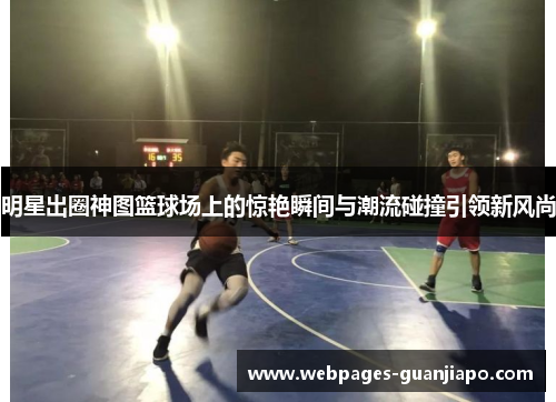 明星出圈神图篮球场上的惊艳瞬间与潮流碰撞引领新风尚